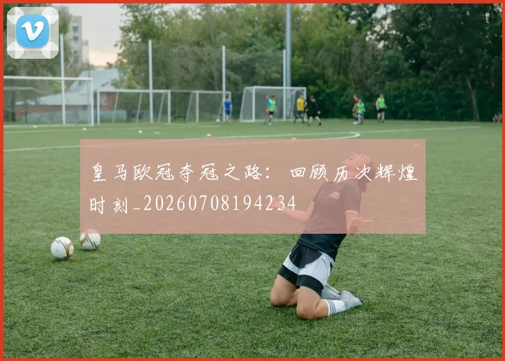 皇马欧冠夺冠之路：回顾历次辉煌时刻_20260708194234